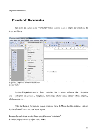 arquivos convertidos.
Formatando Documentos
Pela Barra de Menus opção “Formatar” temos acesso à todas as opções de formatação de
texto ou objetos.
Figura 12: Opções do Menu Formatar
Fonte: Autor
Através dela podemos alterar fonte, tamanho, cor e outros atributos dos caracteres
que estiverem selecionados, parágrafos, marcadores, alterar caixa, aplicar estilos, âncoras,
alinhamentos, etc...
Além da Barra de Formatação e desta opção na Barra de Menus também podemos efetivar
formatações utilizando macetes, segue alguns:
Para produzir efeito de negrito, basta colocá-las entre *asteriscos*
Exemplo: digite *andre* e veja o efeito andre
20
 