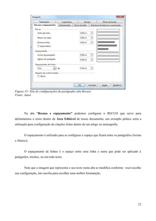 Figura 15: Tela de configurações de parágrafos aba Recuos
Fonte: Autor
Na aba "Recuos e espaçamento" podemos configurar o RECUO que serve para
delimitarmos o texto dentro da Área Editável de nosso documento, um exemplo prático seria a
utilização para configuração de citações feitas dentre de um artigo ou monografia.
O espaçamento é utilizado para se configurar o espaço que ficará entre os parágrafos (Acima
e Abaixo).
O espaçamento de linhas é o espaço entre uma linha e outra que pode ser aplicado à
parágrafos, trechos, ou em todo texto.
Note que a imagem que representa o seu texto nesta aba se modifica conforme você escolhe
sua configuração, isto auxilia para escolher uma melhor formatação.
23
 