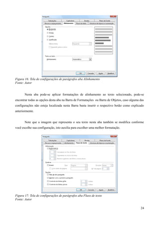 Figura 16: Tela de configurações de parágrafos aba Alinhamento
Fonte: Autor
Nesta aba pode-se aplicar formatações de alinhamento ao texto selecionado, pode-se
encontrar todas as opções desta aba na Barra de Formatações ou Barra de Objetos, caso alguma das
configurações não esteja localizada nesta Barra basta inserir o respectivo botão como explicado
anteriormente.
Note que a imagem que representa o seu texto nesta aba também se modifica conforme
você escolhe sua configuração, isto auxilia para escolher uma melhor formatação.
Figura 17: Tela de configurações de parágrafos aba Fluxo de texto
Fonte: Autor
24
 