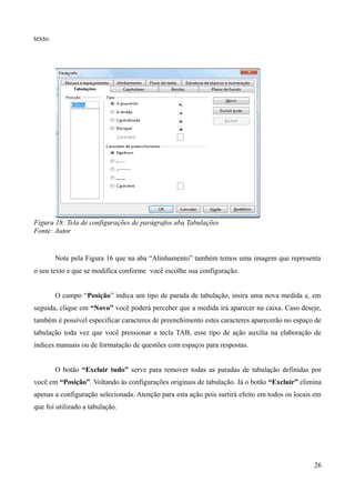 texto.
Figura 18: Tela de configurações de parágrafos aba Tabulações
Fonte: Autor
Note pela Figura 16 que na aba “Alinhamento” também temos uma imagem que representa
o seu texto e que se modifica conforme você escolhe sua configuração.
O campo “Posição” indica um tipo de parada de tabulação, insira uma nova medida e, em
seguida, clique em “Novo” você poderá perceber que a medida irá aparecer na caixa. Caso deseje,
também é possível especificar caracteres de preenchimento estes caracteres aparecerão no espaço de
tabulação toda vez que você pressionar a tecla TAB, esse tipo de ação auxilia na elaboração de
índices manuais ou de formatação de questões com espaços para respostas.
O botão “Excluir tudo” serve para remover todas as paradas de tabulação definidas por
você em “Posição”. Voltando às configurações originais de tabulação. Já o botão “Excluir” elimina
apenas a configuração selecionada. Atenção para esta ação pois surtirá efeito em todos os locais em
que foi utilizado a tabulação.
26
 