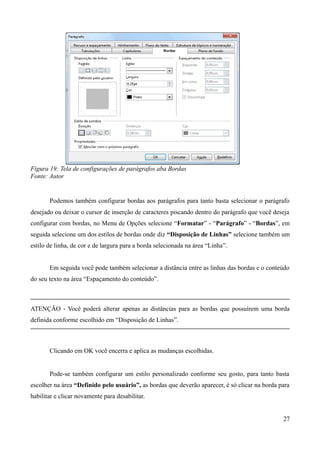 Figura 19: Tela de configurações de parágrafos aba Bordas
Fonte: Autor
Podemos também configurar bordas aos parágrafos para tanto basta selecionar o parágrafo
desejado ou deixar o cursor de inserção de caracteres piscando dentro do parágrafo que você deseja
configurar com bordas, no Menu de Opções selecione “Formatar” - “Parágrafo” - “Bordas”, em
seguida selecione um dos estilos de bordas onde diz “Disposição de Linhas” selecione também um
estilo de linha, de cor e de largura para a borda selecionada na área “Linha”.
Em seguida você pode também selecionar a distância entre as linhas das bordas e o conteúdo
do seu texto na área “Espaçamento do conteúdo”.
ATENÇÃO - Você poderá alterar apenas as distâncias para as bordas que possuírem uma borda
definida conforme escolhido em “Disposição de Linhas”.
Clicando em OK você encerra e aplica as mudanças escolhidas.
Pode-se também configurar um estilo personalizado conforme seu gosto, para tanto basta
escolher na área “Definido pelo usuário”, as bordas que deverão aparecer, é só clicar na borda para
habilitar e clicar novamente para desabilitar.
27
 