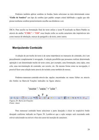 Podemos também aplicar sombras às bordas, basta selecionar na área determinada como
“Estilo de Sombra” um tipo de sombra (por padrão sempre estará habilitado a opção que não
possui nenhuma sombra) posteriormente escolha sua distância e cor.
DICA: Para auxílio na formatação final do texto utilize o ícone ¶ localizado na Barra Padrão ou
através do atalho "CTRL" + "F10" essa função exibe ou oculta caracteres não imprimíveis tais
como marcas de tabulação, marcas de parágrafo e de texto, entre outros.
Manipulando Conteúdo
A seleção de um trecho do texto é de suma importância no manuseio de conteúdo, ele é um
procedimento complementar à navegação. A seleção possibilita que possamos realizar determinada
operação à um determinado trecho de texto como, por exemplo, uma formatação, uma cópia, uma
cola, uma movimentação de conteúdo, um recorte, etc. Da mesma forma como na navegação, é
possível fazer uma seleção tanto através do teclado como também do mouse.
Podemos manusear conteúdo através das opções encontradas no menu Editar ou através
dos botões na Barra de Funções indicados na figura abaixo.
"recortar ", "copiar " e "colar ".
Figura 20: Barra de Funções
Fonte: Autor
Para manusear conteúdo basta selecionar a parte desejada e clicar no respectivo botão
desejado conforme indicado na Figura 20. Lembre-se que a ação sempre será executada onde
estiver selecionado ou estiver o foco do cursor de inserção de caracteres.
28
 