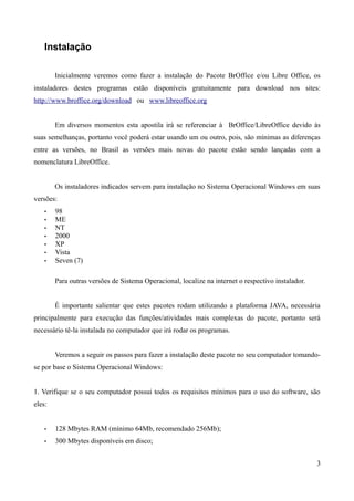 Instalação
Inicialmente veremos como fazer a instalação do Pacote BrOffice e/ou Libre Office, os
instaladores destes programas estão disponíveis gratuitamente para download nos sites:
http://www.broffice.org/download ou www.libreoffice.org
Em diversos momentos esta apostila irá se referenciar à BrOffice/LibreOffice devido às
suas semelhanças, portanto você poderá estar usando um ou outro, pois, são mínimas as diferenças
entre as versões, no Brasil as versões mais novas do pacote estão sendo lançadas com a
nomenclatura LibreOffice.
Os instaladores indicados servem para instalação no Sistema Operacional Windows em suas
versões:
• 98
• ME
• NT
• 2000
• XP
• Vista
• Seven (7)
Para outras versões de Sistema Operacional, localize na internet o respectivo instalador.
É importante salientar que estes pacotes rodam utilizando a plataforma JAVA, necessária
principalmente para execução das funções/atividades mais complexas do pacote, portanto será
necessário tê-la instalada no computador que irá rodar os programas.
Veremos a seguir os passos para fazer a instalação deste pacote no seu computador tomando-
se por base o Sistema Operacional Windows:
1. Verifique se o seu computador possui todos os requisitos mínimos para o uso do software, são
eles:
• 128 Mbytes RAM (mínimo 64Mb, recomendado 256Mb);
• 300 Mbytes disponíveis em disco;
3
 