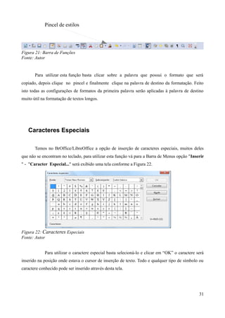 Pincel de estilos
Figura 21: Barra de Funções
Fonte: Autor
Para utilizar esta função basta clicar sobre a palavra que possui o formato que será
copiado, depois clique no pincel e finalmente clique na palavra de destino da formatação. Feito
isto todas as configurações de formatos da primeira palavra serão aplicadas à palavra de destino
muito útil na formatação de textos longos.
Caracteres Especiais
Temos no BrOffice/LibreOffice a opção de inserção de caracteres especiais, muitos deles
que não se encontram no teclado, para utilizar esta função vá para a Barra de Menus opção "Inserir
" - "Caracter Especial..." será exibido uma tela conforme a Figura 22.
Figura 22: Caracteres Especiais
Fonte: Autor
Para utilizar o caractere especial basta selecioná-lo e clicar em “OK” o caractere será
inserido na posição onde estava o cursor de inserção de texto. Todo e qualquer tipo de símbolo ou
caractere conhecido pode ser inserido através desta tela.
31
 