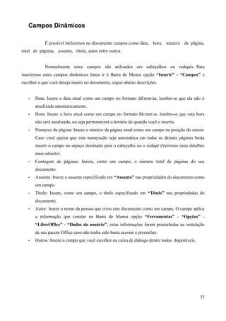 Campos Dinâmicos
É possível incluirmos no documento campos como data, hora, número da página,
total de páginas, assunto, título, autor entre outros.
Normalmente estes campos são utilizados em cabeçalhos ou rodapés. Para
inserirmos estes campos dinâmicos basta ir à Barra de Menus opção “Inserir” - “Campos” e
escolher o que você deseja inserir no documento, segue abaixo descrições.
• Data: Insere a data atual como um campo no formato dd/mm/aa, lembre-se que ela não é
atualizada automaticamente.
• Hora: Insere a hora atual como um campo no formato hh:mm:ss, lembre-se que esta hora
não será atualizada, ou seja permanecerá o horário de quando você o inseriu.
• Números de página: Insere o número da página atual como um campo na posição do cursor.
Caso você queira que esta numeração seja automática em todas as demais páginas basta
inserir o campo no espaço destinado para o cabeçalho ou o rodapé (Veremos mais detalhes
mais adiante).
• Contagem de páginas: Insere, como um campo, o número total de páginas do seu
documento.
• Assunto: Insere o assunto especificado em “Assunto” nas propriedades do documento como
um campo.
• Título: Insere, como um campo, o título especificado em “Título” nas propriedades do
documento.
• Autor: Insere o nome da pessoa que criou este documento como um campo. O campo aplica
a informação que constar na Barra de Menus opção “Ferramentas” - “Opções” -
“LibreOffice” - “Dados do usuário”, estas informações foram preenchidas na instalação
de seu pacote Office caso não tenha sido basta acessar e preencher.
• Outros: Insere o campo que você escolher na caixa de diálogo dentre todos disponíveis.
33
 