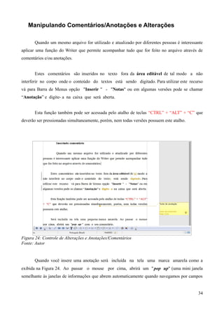 Manipulando Comentários/Anotações e Alterações
Quando um mesmo arquivo for utilizado e atualizado por diferentes pessoas é interessante
aplicar uma função do Writer que permite acompanhar tudo que for feito no arquivo através de
comentários e/ou anotações.
Estes comentários são inseridos no texto fora da área editável de tal modo a não
interferir no corpo onde o conteúdo do textos está sendo digitado. Para utilizar este recurso
vá para Barra de Menus opção "Inserir " - "Notas" ou em algumas versões pode se chamar
“Anotação” e digite- a na caixa que será aberta.
Esta função também pode ser acessada pelo atalho de teclas “CTRL” + “ALT” + “C” que
deverão ser pressionadas simultaneamente, porém, nem todas versões possuem este atalho.
Figura 24: Controle de Alterações e Anotações/Comentários
Fonte: Autor
Quando você insere uma anotação será incluída na tela uma marca amarela como a
exibida na Figura 24. Ao passar o mouse por cima, abrirá um "pop up" (uma mini janela
semelhante às janelas de informações que abrem automaticamente quando navegamos por campos
34
 