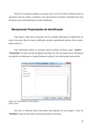 Nesta tela você poderá configurar a seu gosto como o writer irá exibir as alterações feitas no
documento. Você irá escolher os atributos e cores das Inserções, Exclusões e Alterações bem como
determinar como serão identificadas as linhas modificadas.
Manipulando Propriedades de Identificação
Todo arquivo criado grava juntamente com seu conteúdo informações de identificação do
arquivo tais como: Data de criação, modificação, tamanho, quantidade de palavras, título, assunto,
palavra-chave etc...
Estas informações podem ser acessadas através da Barra de Menus opção “Arquivo” -
“Propriedade” irá surgir uma tela semelhante à da Figura 26, nela você poderá inserir informações
que poderão ser usadas para os Campos Dinâmicos conforme visto anteriormente neste material.
Figura 26: Propriedades do Documento
Fonte: Autor
Para fazer as alterações destas informações basta digitá-las em seus campos e clicar em
“Redefinir” atente que nem todas as informações podem ser alteradas.
36
 