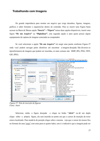 Trabalhando com Imagens
De grande importância para montar um arquivo que exige desenhos, figuras, imagens,
gráficos é saber formatar e organizá-las dentro do conteúdo. Para se inserir uma Figura basta
acessar na Barra de Menus opção “Inserir” - “Figura” temos duas opções disponíveis, inserir uma
figura “De um Arquivo” ou “Digitalizar”, esta segunda opção é para quem possui algum
equipamento de captura de imagens conectado ao computador.
Se você selecionar a opção “De um Arquivo” irá surgir uma janela conforme Figura 27
onde você poderá navegar pelos diretórios até encontrar a imagem desejada. São diversos os
tipos(formatos) de imagens que podem ser inseridas, os mais comuns são: BMP, JPG, PNG, TIFF,
GIF, JPEG.
Figura 27: Tela de inserção de figuras
Fonte: Autor
Selecione, então, a figura desejada e clique no botão "Abrir" ou dê um duplo
clique sobre a própria figura, ela será inserida no ponto em que o cursor de inserção de texto
estava localizado. Para mudá-la de posição clique sobre a mesma, veja que o cursor do mouse fica
no formato de uma “cruz” com setas para os quatro lados, este é o indicativo que a imagem pode ser
37
 