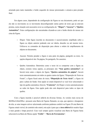 arrastada para tanto mantenha o botão esquerdo do mouse pressionado e arraste-a para posição
final.
Em alguns casos, dependendo da configuração da Figura no seu documento, pode ser que
ela não se movimente ou se movimente desconfigurando outras partes de texto que já estavam
prontas, nesta situação será necessário rever as configurações de “Dispor”, “Ancorar” e “Quebra
Automática”. Estas configurações são encontradas clicando-se com o botão direito do mouse em
cima da Figura.
• Dispor: Toda figura inserida no documento é sucessivamente empilhada sobre a
figura ou objeto anterior podendo este ser tabela, desenho ou até mesmo texto.
Utiliza-se os comandos de disposição para alterar a ordem de empilhamento de
objetos no documento.
• Ancorar: Permite prender a figura à uma parte da página, parágrafo ou texto. As
opções disponível são: Na página, No parágrafo, No caractere.
• Quebra Automática: Determina como o texto irá se comportar com a figura ou
objeto, existem várias opções, as principais são: “Sem quebra automática”, só
haverá texto antes e depois da figura; “Quebra automática de página”, haverá
texto automaticamente em todos os quatro cantos da figura; “Disposição do Texto na
Frente”, a figura ficará antes do texto; “Disposição do Texto Atrás”, a figura irá
para o plano de fundo. Esta opção só estará disponível se você tiver selecionado o
tipo de quebra automática Através; “Contorno”, Irá Dispor o texto automaticamente
ao redor da figura. Esta opção pode não está disponível para todos os tipos de
quebra.
Com a figura inserida é possível editá-la de diversas formas. As versões mais novas do
BrOffice/LibreOffice possuem uma Barra de Figuras flutuante, ou seja, que aparece e desaparece
da tela, se uma imagem estiver selecionada conforme podemos conferir na Figura 28 esta Barra de
Figuras estará visível, do contrário não estará, esta ação é para que a área editável do usuário fique
o mais grande e limpa possível. Caso você sempre queira visualizar esta Barra de Figuras basta
selecioná-la na Barra de Menus opção “Exibir” - “Barra de Ferramentas”.
38
 