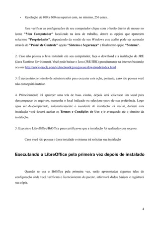 • Resolução de 800 x 600 ou superior com, no mínimo, 256 cores..
Para verificar as configurações de seu computador clique com o botão direito do mouse no
ícone "Meu Computador" localizado na área de trabalho, dentre as opções que aparecem
selecione "Propriedades", dependendo da versão de seu Windows este atalho pode ser acessado
através do "Painel de Controle" opção "Sistema e Segurança" e finalmente opção "Sistema".
2. Caso não possua o Java instalado em seu computador, faça o download e a instalação do JRE
(Java Runtime Enviroment). Você pode baixar o Java (JRE/JDK) gratuitamente na internet bastando
acessar http://www.oracle.com/technetwork/java/javase/downloads/index.html .
3. É necessário permissão de administrador para executar esta ação, portanto, caso não possua você
não conseguirá instalar.
4. Primeiramente irá aparecer uma tela de boas vindas, depois será solicitado um local para
descompactar os arquivos, mantenha o local indicado ou selecione outro de sua preferência. Logo
após ser descompactado, automaticamente o assistente de instalação irá iniciar, durante esta
instalação você deverá aceitar os Termos e Condições de Uso e ir avançando até o término da
instalação.
5. Execute o LibreOffice/BrOffice para certificar-se que a instalação foi realizada com sucesso.
Caso você não possua o Java instalado o sistema irá solicitar sua instalação
Executando o LibreOffice pela primeira vez depois de instalado
Quando se usa o BrOffice pela primeira vez, serão apresentadas algumas telas de
configuração onde você verificará o licenciamento do pacote, informará dados básicos e registrará
sua cópia.
4
 