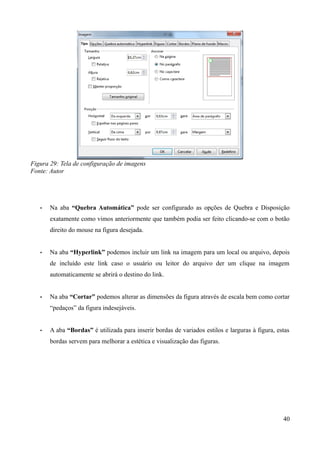 Figura 29: Tela de configuração de imagens
Fonte: Autor
• Na aba “Quebra Automática” pode ser configurado as opções de Quebra e Disposição
exatamente como vimos anteriormente que também podia ser feito clicando-se com o botão
direito do mouse na figura desejada.
• Na aba “Hyperlink” podemos incluir um link na imagem para um local ou arquivo, depois
de incluído este link caso o usuário ou leitor do arquivo der um clique na imagem
automaticamente se abrirá o destino do link.
• Na aba “Cortar” podemos alterar as dimensões da figura através de escala bem como cortar
“pedaços” da figura indesejáveis.
• A aba “Bordas” é utilizada para inserir bordas de variados estilos e larguras à figura, estas
bordas servem para melhorar a estética e visualização das figuras.
40
 