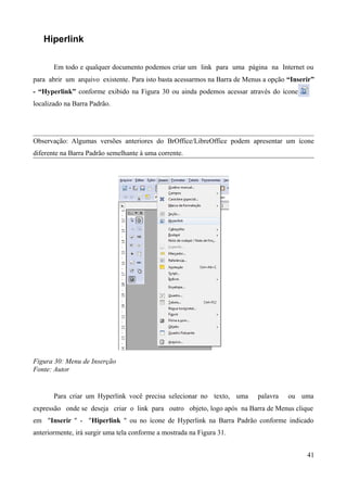 Hiperlink
Em todo e qualquer documento podemos criar um link para uma página na Internet ou
para abrir um arquivo existente. Para isto basta acessarmos na Barra de Menus a opção “Inserir”
- “Hyperlink” conforme exibido na Figura 30 ou ainda podemos acessar através do ícone
localizado na Barra Padrão.
Observação: Algumas versões anteriores do BrOffice/LibreOffice podem apresentar um ícone
diferente na Barra Padrão semelhante à uma corrente.
Figura 30: Menu de Inserção
Fonte: Autor
Para criar um Hyperlink você precisa selecionar no texto, uma palavra ou uma
expressão onde se deseja criar o link para outro objeto, logo após na Barra de Menus clique
em "Inserir " - "Hiperlink " ou no ícone de Hyperlink na Barra Padrão conforme indicado
anteriormente, irá surgir uma tela conforme a mostrada na Figura 31.
41
 