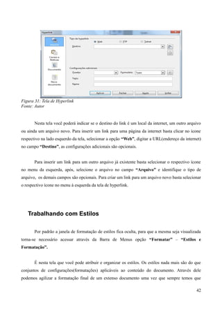 Figura 31: Tela de Hyperlink
Fonte: Autor
Nesta tela você poderá indicar se o destino do link é um local da internet, um outro arquivo
ou ainda um arquivo novo. Para inserir um link para uma página da internet basta clicar no ícone
respectivo na lado esquerdo da tela, selecionar a opção “Web”, digitar a URL(endereço da internet)
no campo “Destino”, as configurações adicionais são opcionais.
Para inserir um link para um outro arquivo já existente basta selecionar o respectivo ícone
no menu da esquerda, após, selecione o arquivo no campo “Arquivo” e identifique o tipo de
arquivo, os demais campos são opcionais. Para criar um link para um arquivo novo basta selecionar
o respectivo ícone no menu à esquerda da tela de hyperlink.
Trabalhando com Estilos
Por padrão a janela de formatação de estilos fica oculta, para que a mesma seja visualizada
torna-se necessário acessar através da Barra de Menus opção “Formatar” – “Estilos e
Formatação”.
É nesta tela que você pode atribuir e organizar os estilos. Os estilos nada mais são do que
conjuntos de configurações(formatações) aplicáveis ao conteúdo do documento. Através dele
podemos agilizar a formatação final de um extenso documento uma vez que sempre temos que
42
 