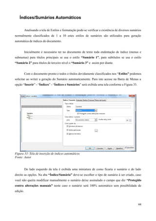 Índices/Sumários Automáticos
Analisando a tela de Estilos e formatação pode-se verificar a existência de diversos sumários
normalmente classificados de 1 a 10 estes estilos de sumários são utilizados para geração
automática de índices do documento.
Inicialmente é necessário ter no documento de texto toda endentação de índice (menus e
submenus) para títulos principais se usa o estilo “Sumário 1”, para subtítulos se usa o estilo
“Sumário 2” para títulos de terceiro nível o “Sumário 3” e assim por diante.
Com o documento pronto e todos o títulos devidamente classificados nos “Estilos” podemos
solicitar ao writer a geração do Sumário automaticamente. Para isto acesse na Barra de Menus a
opção “Inserir” - “Índices” - “Índices e Sumários” será exibida uma tela conforme a Figura 33.
Figura 33: Tela de inserção de índices automáticos
Fonte: Autor
Do lado esquerdo da tela é exibida uma miniatura de como ficaria o sumário e do lado
direito as opções. Na aba “Índice/Sumário” deve-se escolher o tipo de sumário à ser criado, caso
você não queira modificar manualmente o sumário deixe assinalado o campo que diz “Protegido
contra alterações manuais” neste caso o sumário será 100% automático sem possibilidade de
edição.
44
 