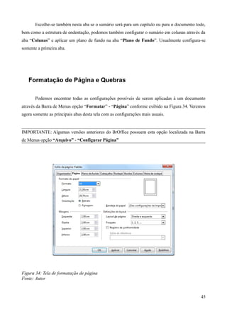 Escolhe-se também nesta aba se o sumário será para um capítulo ou para o documento todo,
bem como a estrutura de endentação, podemos também configurar o sumário em colunas através da
aba “Colunas” e aplicar um plano de fundo na aba “Plano de Fundo”. Usualmente configura-se
somente a primeira aba.
Formatação de Página e Quebras
Podemos encontrar todas as configurações possíveis de serem aplicadas à um documento
através da Barra de Menus opção “Formatar” - “Página” conforme exibido na Figura 34. Veremos
agora somente as principais abas desta tela com as configurações mais usuais.
IMPORTANTE: Algumas versões anteriores do BrOffice possuem esta opção localizada na Barra
de Menus opção “Arquivo” - “Configurar Página”
Figura 34: Tela de formatação de página
Fonte: Autor
45
 