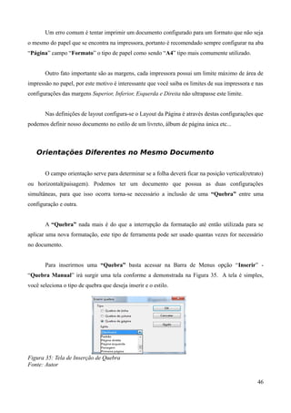 Um erro comum é tentar imprimir um documento configurado para um formato que não seja
o mesmo do papel que se encontra na impressora, portanto é recomendado sempre configurar na aba
“Página” campo “Formato” o tipo de papel como sendo “A4” tipo mais comumente utilizado.
Outro fato importante são as margens, cada impressora possui um limite máximo de área de
impressão no papel, por este motivo é interessante que você saiba os limites de sua impressora e nas
configurações das margens Superior, Inferior, Esquerda e Direita não ultrapasse este limite.
Nas definições de layout configura-se o Layout da Página é através destas configurações que
podemos definir nosso documento no estilo de um livreto, álbum de página única etc...
Orientações Diferentes no Mesmo Documento
O campo orientação serve para determinar se a folha deverá ficar na posição vertical(retrato)
ou horizontal(paisagem). Podemos ter um documento que possua as duas configurações
simultâneas, para que isso ocorra torna-se necessário a inclusão de uma “Quebra” entre uma
configuração e outra.
A “Quebra” nada mais é do que a interrupção da formatação até então utilizada para se
aplicar uma nova formatação, este tipo de ferramenta pode ser usado quantas vezes for necessário
no documento.
Para inserirmos uma “Quebra” basta acessar na Barra de Menus opção “Inserir” -
“Quebra Manual” irá surgir uma tela conforme a demonstrada na Figura 35. A tela é simples,
você seleciona o tipo de quebra que deseja inserir e o estilo.
Figura 35: Tela de Inserção de Quebra
Fonte: Autor
46
 