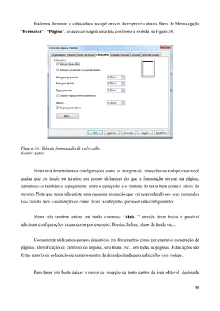Podemos formatar o cabeçalho e rodapé através da respectiva aba na Barra de Menus opção
“Formatar” - “Página”, ao acessar surgirá uma tela conforme a exibida na Figura 36.
Figura 36: Tela de formatação de cabeçalho
Fonte: Autor
Nesta tela determinamos configurações como as margens do cabeçalho ou rodapé caso você
queira que ele inicie ou termine em pontos diferentes do que a formatação normal da página,
determina-se também o espaçamento entre o cabeçalho e o restante do texto bem como a altura do
mesmo. Note que nesta tela existe uma pequena animação que vai respondendo aos seus comandos
isso facilita para visualização de como ficará o cabeçalho que você está configurando.
Nesta tela também existe um botão chamado “Mais...” através deste botão é possível
adicionar configurações extras como por exemplo: Bordas, linhas, plano de fundo etc...
Comumente utilizamos campos dinâmicos em documentos como por exemplo numeração de
páginas, identificação do caminho do arquivo, seu título, etc... em todas as páginas. Estas ações são
feitas através da colocação de campos dentro da área destinada para cabeçalho e/ou rodapé.
Para fazer isto basta deixar o cursor de inserção de texto dentro da área editável destinada
48
 