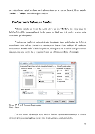 para cabeçalho ou rodapé, conforme explicado anteriormente, acessar na Barra de Menus a opção
“Inserir” - “Campos” e escolher a opção desejada.
Configurando Colunas e Bordas
Podemos formatar as bordas da página através da aba “Bordas”, não existe ainda no
BrOffice/LibreOffice tantas opções de bordas quanto no Word, mas já é possível se criar muita
coisa com o que há disponível.
Primeiramente escolhe-se a disposição das linhas(quais lados terão bordas) ou define-se
manualmente como pode ser observado na parte esquerda da tela exibida na Figura 37, escolhe-se
um dos estilos de linha dentre os tantos disponíveis, sua largura e cor, as demais configurações são
opcionais, mas uma sombra faz as bordas receberem um estilo mais moderno à formatação.
Figura 37: Tela de formatação de bordas
Fonte: Autor
Com esta mesma tela também nos é possível formatar colunas em documentos, as colunas
são muito práticas para criação de provas, mini livretos, artigos, editais, jornal etc...
49
 