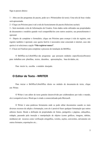 Siga os passos abaixo:
1 – Abra um dos programas do pacote, pode ser o Writer(editor de texto). Uma tela de boas vindas
será apresentada.
2 - Clique em Próximo para ir até a tela de licenciamento do pacote (Selecione aceitar).
3 - Será mostrada a tela de Informações do Usuário. Estes dados serão utilizados nas propriedades
de documentos e modelos quando você compartilhá-los com outros usuários, seu preenchimento é
opcional.
4 - Depois de completar o formulário, clique em Próximo para avançar à tela de registro, este
registro também é opcional, caso queira fazê-lo é necessário estar conectado à internet, caso não
queira é só selecionar a opção “Não registrar nunca”.
5 - Clicar em Finalizar para completar o processo de instalação do BrOffice.
O BrOffice ou LibreOffice são programas que possuem módulos específicos(softwares)
para trabalhar com planilhas, textos, desenhos, apresentações, base de dados, etc.
Para iniciá- lo, escolha o módulo desejado.
O Editor de Texto - WRITER
Para iniciar o BrOffice/LibreOffice direto no módulo de documento de texto, clique
em: Writer.
O Writer é um editor de texto gratuito desenvolvido por colaboradores por todo o mundo,
ele é compatível com o Word que é criado e comercializado pela Microsoft.
O Writer é uma poderosa ferramenta onde se pode editar documentos usando os mais
diversos recursos de edição e formatação, com ele é possível fazer qualquer formatação que outros
editores fazem. Desde a definição de propriedades de fontes, parágrafos e páginas, cabeçalhos,
rodapés, passando pela inserção e manipulação de objetos (como gráficos, imagens, tabelas,
molduras) até recursos como verificação ortográfica, versões, seções, conversões, salvamento em
outros formatos, exportações etc...
5
 