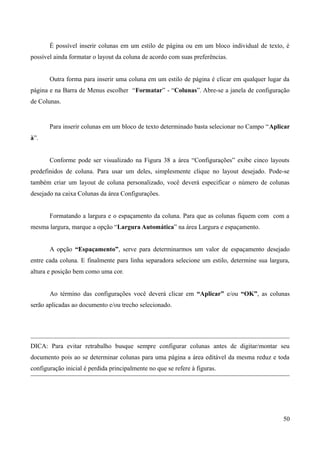 É possível inserir colunas em um estilo de página ou em um bloco individual de texto, é
possível ainda formatar o layout da coluna de acordo com suas preferências.
Outra forma para inserir uma coluna em um estilo de página é clicar em qualquer lugar da
página e na Barra de Menus escolher “Formatar” - “Colunas”. Abre-se a janela de configuração
de Colunas.
Para inserir colunas em um bloco de texto determinado basta selecionar no Campo “Aplicar
à”.
Conforme pode ser visualizado na Figura 38 a área “Configurações” exibe cinco layouts
predefinidos de coluna. Para usar um deles, simplesmente clique no layout desejado. Pode-se
também criar um layout de coluna personalizado, você deverá especificar o número de colunas
desejado na caixa Colunas da área Configurações.
Formatando a largura e o espaçamento da coluna. Para que as colunas fiquem com com a
mesma largura, marque a opção “Largura Automática” na área Largura e espaçamento.
A opção “Espaçamento”, serve para determinarmos um valor de espaçamento desejado
entre cada coluna. E finalmente para linha separadora selecione um estilo, determine sua largura,
altura e posição bem como uma cor.
Ao término das configurações você deverá clicar em “Aplicar” e/ou “OK”, as colunas
serão aplicadas ao documento e/ou trecho selecionado.
DICA: Para evitar retrabalho busque sempre configurar colunas antes de digitar/montar seu
documento pois ao se determinar colunas para uma página a área editável da mesma reduz e toda
configuração inicial é perdida principalmente no que se refere à figuras.
50
 