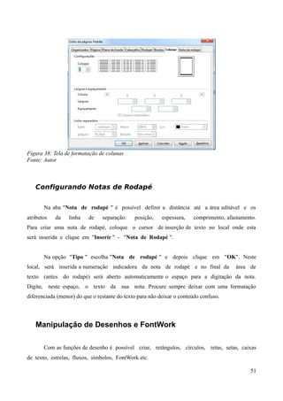 Figura 38: Tela de formatação de colunas
Fonte: Autor
Configurando Notas de Rodapé
Na aba "Nota de rodapé " é possível definir a distância até a área editável e os
atributos da linha de separação: posição, espessura, comprimento, afastamento.
Para criar uma nota de rodapé, coloque o cursor de inserção de texto no local onde esta
será inserida e clique em "Inserir " - "Nota de Rodapé ".
Na opção "Tipo " escolha "Nota de rodapé " e depois clique em "OK". Neste
local, será inserida a numeração indicadora da nota de rodapé e no final da área de
texto (antes do rodapé) será aberto automaticamente o espaço para a digitação da nota.
Digite, neste espaço, o texto da sua nota. Procure sempre deixar com uma formatação
diferenciada (menor) do que o restante do texto para não deixar o conteúdo confuso.
Manipulação de Desenhos e FontWork
Com as funções de desenho é possível criar, retângulos, círculos, retas, setas, caixas
de texto, estrelas, fluxos, símbolos, FontWork etc.
51
 