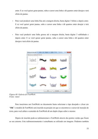 enter. E se você quiser gerar pautas, suba o cursor uma linha e dê quantos enter desejar e terá
efeito de pautas.
• Para você produzir uma linha fina até a margem direita, basta digitar 3 hifens e depois enter.
E se você quiser gerar pautas, suba o cursor uma linha e dê quantos enter desejar e terá
efeito de pautas.
• Para você produzir uma linha grossa até a margem direita, basta digitar 3 sublinhado e
depois enter. E se você quiser gerar pautas, suba o cursor uma linha e dê quantos enter
desejar e terá efeito de pautas.
Figura 40: Galeria de FontWork
Fonte: Autor
Para inserirmos um FontWork no documento basta selecionar o tipo desejado e clicar em
“OK” o modelo de FontWork será inserido na posição em que se encontrava o cursor de inserção de
texto, para você editar o conteúdo do FontWork dê um duplo clique sobre o mesmo.
Depois de inserido pode-se redimensionar o FontWork através dos pontos verdes que ficam
ao seu entorno. Este redimensionamento é semelhante ao utilizado em imagens. Podemos também
53
 