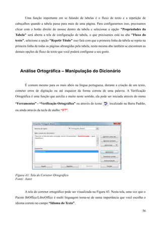 Uma função importante em se falando de tabelas é o fluxo de texto e a repetição de
cabeçalhos quando a tabela passa para mais de uma página. Para configurarmos isso, precisamos
clicar com o botão direito do mouse dentro da tabela e selecionar a opção "Propriedades da
Tabela" será aberta a tela de configuração de tabela, o que precisamos está na aba "Fluxo do
texto", selecione a opção "Repetir Título" isso fará com que a primeira linha da tabela se repita na
primeira linha de todas as páginas abrangidas pela tabela, nesta mesma aba também se encontram as
demais opções de fluxo de texto que você poderá configurar a seu gosto.
Análise Ortográfica – Manipulação do Dicionário
É comum mesmo para os mais abeis na língua portuguesa, durante a criação de um texto,
cometer erros de digitação ou até esquecer da forma correta de uma palavra. A Verificação
Ortográfica é uma função que auxilia e muito neste sentido, ela pode ser iniciada através do menu
“Ferramentas” - “Verificação Ortográfica” ou através do ícone localizado na Barra Padrão,
ou ainda através da tecla de atalho “F7”.
Figura 43: Tela do Corretor Ortográfico
Fonte: Autor
A tela do corretor ortográfico pode ser visualizada na Figura 43. Nesta tela, uma vez que o
Pacote BrOffice/LibreOffice é multi linguagem torna-se de suma importância que você escolha o
idioma correto no campo “Idioma do Texto”.
56
 