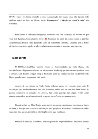 DICA: Caso você tenha acionado a opção Autocorreção por engano onde não deveria pode
desfazer através da Barra de Menus, opção “Ferramentas” - “Opções da AutoCorreção” aba
Substituir.
Para acionar a verificação ortográfica automática que fará a correção no instante em que
você está digitando, basta clicar no ícone localizado na Barra de Menus. Todas as palavras
desconhecidas(erradas) serão destacadas com um sublinhado vermelho. Clicando com o botão
direito do mouse sobre a palavra selecionada serão apresentadas as sugestões para correção.
Mala Direta
O BrOffice/LibreOffice também possui as funcionalidades de Mala Direta, esta
funcionalidade é largamente utilizada em atividades de Marketing que movimentam produtos, bens
e serviços. Será descrito a seguir a lógica de criação para que você possa criar sua própria Mala
Direta quando, como, e para oque você quiser.
Através de um sistema de Mala Direta podemos gerar, por exemplo, uma carta de
felicitações para aniversariantes de uma lista de clientes, enviar para um banco de dados inteiro de
pessoas promoções de produtos ou serviços, bem como convites para algum evento, gerar
documentos em lote que só necessitam de pequenas alterações de um para outro, etc.
Quando se fala em Mala Direta, temos que ter em mente o ponto mais importante, o banco
de dados, é dele que será extraída as informações para geração da Mala Direta. Este banco de dados
nada mais é do que um conjunto de informações sobre algo ou alguém.
O banco de dados da Mala Direta pode ser gerado no próprio BrOffice/LibreOffice, através
58
 