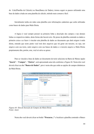 do Calc(Planilha de Cálculo) ou Base(Banco de Dados), iremos seguir os passos utilizando uma
base de dados criada em uma planilha de cálculo, método mais comum e fácil.
Inicialmente tenha em mãos uma planilha com informações cadastrais que serão utilizadas
como banco de dados para Mala Direta.
A lógica é você sempre possuir na primeira linha a descrição dos campos e nas demais
linhas os respectivos dados, desta forma não haverá erro. De posse da planilha contendo os dados a
primeira coisa a se fazer é vincular esta planilha de dados ao documento que dará origem à mala
direta, entenda que neste ponto você terá dois arquivos que irá gerar um terceiro, ou seja, um
arquivo com seu texto, outro arquivo com seu banco de dados e o terceiro arquivo a Mala Direta
propriamente dita, porém, esta, você só salva se quiser.
Para se vincular a base de dados ao documento de texto selecione na Barra de Menus opção
"Inserir" - "Campos" - "Outros", será apresentada uma tela conforme a Figura 44. Nesta tela você
deverá clicar na aba "Banco de Dados", pois é nesta aba que estão as opções de campos dinâmicos
da Mala Direta.
Figura 44: Tela de Inserção de Campos da Mala Direta
Fonte: Autor
Nesta aba você deverá clicar no botão "Procurar..." e localizar a planilha contendo o Banco
59
 