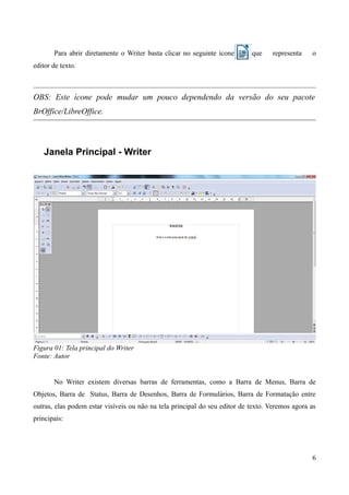 Para abrir diretamente o Writer basta clicar no seguinte ícone que representa o
editor de texto.
OBS: Este ícone pode mudar um pouco dependendo da versão do seu pacote
BrOffice/LibreOffice.
Janela Principal - Writer
Figura 01: Tela principal do Writer
Fonte: Autor
No Writer existem diversas barras de ferramentas, como a Barra de Menus, Barra de
Objetos, Barra de Status, Barra de Desenhos, Barra de Formulários, Barra de Formatação entre
outras, elas podem estar visíveis ou não na tela principal do seu editor de texto. Veremos agora as
principais:
6
 