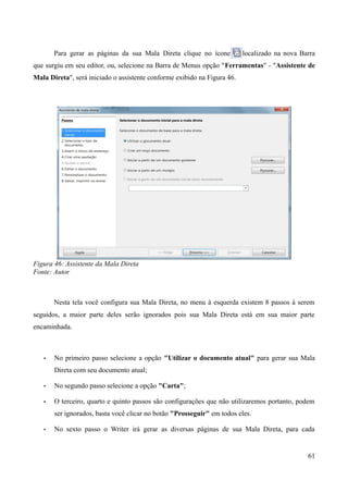Para gerar as páginas da sua Mala Direta clique no ícone localizado na nova Barra
que surgiu em seu editor, ou, selecione na Barra de Menus opção "Ferramentas" - "Assistente de
Mala Direta", será iniciado o assistente conforme exibido na Figura 46.
Figura 46: Assistente da Mala Direta
Fonte: Autor
Nesta tela você configura sua Mala Direta, no menu à esquerda existem 8 passos à serem
seguidos, a maior parte deles serão ignorados pois sua Mala Direta está em sua maior parte
encaminhada.
• No primeiro passo selecione a opção "Utilizar o documento atual" para gerar sua Mala
Direta com seu documento atual;
• No segundo passo selecione a opção "Carta";
• O terceiro, quarto e quinto passos são configurações que não utilizaremos portanto, podem
ser ignorados, basta você clicar no botão "Prosseguir" em todos eles.
• No sexto passo o Writer irá gerar as diversas páginas de sua Mala Direta, para cada
61
 