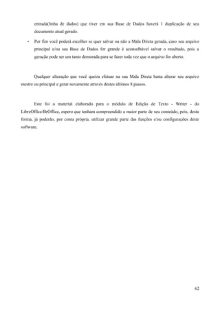 entrada(linha de dados) que tiver em sua Base de Dados haverá 1 duplicação de seu
documento atual gerado.
• Por fim você poderá escolher se quer salvar ou não a Mala Direta gerada, caso seu arquivo
principal e/ou sua Base de Dados for grande é aconselhável salvar o resultado, pois a
geração pode ser um tanto demorada para se fazer toda vez que o arquivo for aberto.
Qualquer alteração que você queira efetuar na sua Mala Direta basta alterar seu arquivo
mestre ou principal e gerar novamente através destes últimos 8 passos.
Este foi o material elaborado para o módulo de Edição de Texto - Writer - do
LibreOffice/BrOffice, espero que tenham compreendido a maior parte de seu conteúdo, pois, desta
forma, já poderão, por conta própria, utilizar grande parte das funções e/ou configurações deste
software.
62
 