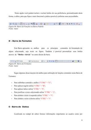 Nesta opção você poderá incluir e excluir botões de sua preferência, personalizando desta
forma, o editor, para que fique o mais funcional e prático possível conforme suas necessidades.
Figura 04: Barra de Funções ou Barra Padrão
Fonte: Autor
D – Barra de Formatos
Esta Barra apresenta os atalhos para os principais comandos de formatação do
objeto selecionado, seja texto ou figura. Também é possível personalizar seus botões
através de "Botões visíveis " no canto direito da barra.
Figura 05: Barra de Formatos
Fonte: Autor
Segue algumas dicas/macetes de atalhos para utilização de funções constantes nesta Barra de
Formatos:
• Para sublinhar conteúdo o atalho é "CTRL" + "U";
• Para aplicar negrito utilize "CTRL" + "B";
• Para aplicar itálico utilize "CTRL" + "I";
• Para justificar o texto selecionado utilize "CTRL" + "j";
• Para alinhar o texto à esquerda utilize "CTRL" + "l";
• Para alinhar o texto à direita utilize "CTRL" + "r".
E - Barra de Status
Localizada no rodapé do editor fornece informações importantes ao usuário como por
8
 