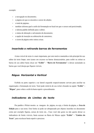 exemplo:
• a navegação no documento;
• a página em que se encontra o cursor de edição;
• o total de páginas;
• também informa qual o estilo de formatação no local em que o cursor está posicionado;
• o idioma padrão definido para o editor;
• o status de alteração e salvamento do documento;
• a opção de inserção ou sobrescrita de caracteres;
• o zoom da página entre outras coisas.
Inserindo e retirando barras de ferramentas
A área visível de texto é a mais importante, por este motivo mantenha a tela principal do seu
editor de texto limpo, sem ícones em excesso ou barras desnecessárias, para exibir ou retirar as
barras do seu editor basta clicar em “Exibir” - “Barra de Ferramentas” e deixar assinalado as
barras que você deseja que fiquem visíveis.
Régua Horizontal e Vertical
Exibida na parte superior e na lateral esquerda respectivamente servem para auxiliar na
organização e formatação do texto. Você pode retirá-la de seu writer clicando na opção “Exibir” -
“Régua”, para voltar a exibi-la basta repetir o procedimento.
Indicadores de Limites do texto
Por padrão o Writer mostra as margens da página, ou seja, o limite da página, a Área de
Edição para o seu texto. Este limite só pode ser ultrapassado por objetos inseridos no documento
como por exemplo figuras, caixas de texto etc... Caso você não goste ou não queira deixar os
indicadores de limite visíveis, basta acessar na Barra de Menus opção “Exibir” - “Limites do
Texto”, para recolocar basta repetir o processo.
9
 