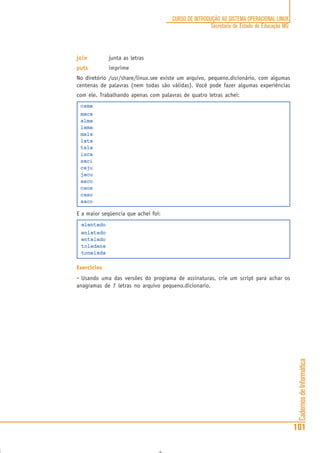 CadernosdeInformática
101
CURSO DE INTRODUÇÃO AO SISTEMA OPERACIONAL LINUX
Secretaria de Estado de Educação MG
joinjoinjoinjoinjoin junta as letras
putsputsputsputsputs imprime
No diretório /usr/share/linux.see existe um arquivo, pequeno.dicionário, com algumas
centenas de palavras (nem todas são válidas). Você pode fazer algumas experiências
com ele. Trabalhando apenas com palavras de quatro letras achei:
cama
maca
alma
lama
mala
lata
tala
isca
saci
caju
jacu
asco
caos
caso
saco
E a maior seqüencia que achei foi:
alentado
enlatado
entalado
toledana
tonelada
Exercicios
• Usando uma das versões do programa de assinaturas, crie um script para achar os
anagramas de 7 letras no arquivo pequeno.dicionario.
 