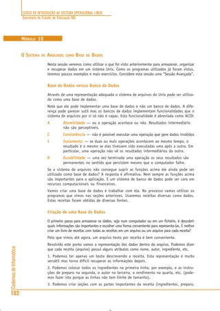 CURSO DE INTRODUÇÃO AO SISTEMA OPERACIONAL LINUX
Secretaria de Estado de Educação MG
102
CadernosdeInformática
MÓDULO 10
O SISTEMA DE ARQUIVOS COMO BASE DE DADOS
Nesta sessão veremos como utilizar o que foi visto anteriormente para armazenar, organizar
e recuperar dados em um sistema Unix. Como os programas utilizados já foram vistos,
teremos poucos exemplos e mais exercícios. Considere esta sessão uma “Sessão Avançada”.
Base de Dados versus Banco de Dados
Através de uma representação adequada o sistema de arquivos do Unix pode ser utiliza-
do como uma base de dados.
Note que ele pode implementar uma base de dados e não um banco de dados. A dife-
rença pode parecer sutil mas os bancos de dados implementam funcionalidades que o
sistema de arquivos por si só não é capaz. Esta funcionalidade é abreviada como ACID:
AAAAA AtomicidadeAtomicidadeAtomicidadeAtomicidadeAtomicidade — ou a operação acontece ou não. Resultados intermediário
não são perceptiveis.
CCCCC ConsistênciaConsistênciaConsistênciaConsistênciaConsistência — não é possível executar uma operação que gere dados inválidos
IIIII IsolamentoIsolamentoIsolamentoIsolamentoIsolamento — se duas ou mais operações acontecem ao mesmo tempo, o
resultado é o mesmo se elas tivessem sido executadas uma após a outra. Em
particular, uma operação não vê os resultados intermediários da outra.
DDDDD DurabilidadeDurabilidadeDurabilidadeDurabilidadeDurabilidade — uma vez terminada uma operação os seus resultados são
permanentes no sentido que persistem mesmo que o computador falhe.
Se o sistema de arquivos não consegue suprir as funções acima ele ainda pode ser
utilizado como base de dados? A resposta é afirmativa. Nem sempre as funções acima
são importantes para a aplicação. E um sistema de banco de dados pode ser caro em
recursos computacionais ou financeiros.
Vamos criar uma base de dados e trabalhar com ela. No processo vamos utilizar os
programas que vimos nas seções anteriores. Usaremos receitas diversas como dados.
Estas receitas foram obtidas de diversas fontes.
Criação de uma Base de Dados
O primeiro passo para armazenar os dados, seja num computador ou em um fichário, é descobrir
quais informações são importantes e escolher uma forma conveniente para representa-las. É melhor
criar um livro de receitas com todas as receitas em um arquivo ou um arquivo para cada receita?
Pelo que vimos até agora, um arquivo texto por receita é bem conveniente.
Resolvido este ponto vamos a representação dos dados dentro do arquivo. Podemos dizer
que cada receita (arquivo) possui alguns atributos como nome, autor, ingrediente, etc.
1. Podemos ter apenas um texto descrevendo a receita. Esta representação é muito
versátil mas torna difícil recuperar as informações depois.
2. Podemos colocar todos os ingredientes na primeira linha, por exemplo, e as instru-
ções de preparo na segunda, o autor na terceira, o rendimento na quarta, etc. (pode-
mos fazer isto porque as linhas não tem limite de tamanho).
3. Podemos criar seções com as partes importantes da receita (ingredientes, preparo,
 