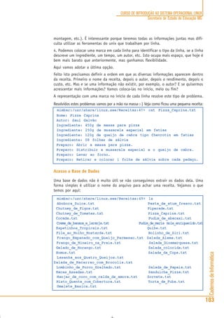 CadernosdeInformática
103
CURSO DE INTRODUÇÃO AO SISTEMA OPERACIONAL LINUX
Secretaria de Estado de Educação MG
montagem, etc.). É interessante porque teremos todas as informações juntas mas difi-
culta utilizar as ferramentas do unix que trabalham por linha.
4. Podemos colocar uma marca em cada linha para identificar o tipo da linha, se a linha
descreve um ingrediente, um tempo, um autor, etc. Isto ocupa mais espaço, que hoje é
bem mais barato que anteriormente, mas ganhamos flexibilidade.
Aqui vamos adotar a última opção.
Feito isto precisamos definir a ordem em que as diversas informações aparecem dentro
da receita. Primeiro o nome da receita, depois o autor, depois o rendimento, depois o
custo, etc. Mas e se uma informação não existir, por exemplo, o autor? E se quisermos
acrescentar mais informações? Vamos coloca-las no início, meio ou fim?
A representação com uma marca no início de cada linha resolve este tipo de problema.
Resolvidos estes problemas vamos por a mão na massa :-) Veja como ficou uma pequena receita:
mimbar:/usr/share/linux.see/Receitas:47> cat Pizza_Caprina.txt
Nome: Pizza Caprina
Autor: Saul Galvão
Ingrediente: 450g de massa para pizza
Ingrediente: 250g de mussarela especial em fatias
Ingrediente: 120g de queijo de cabra tipo Chevrotin em fatias
Ingrediente: 08 folhas de sálvia
Preparo: Abrir a massa para pizza.
Preparo: Distribuir a mussarela especial e o queijo de cabra.
Preparo: Levar ao forno.
Preparo: Retirar e colocar 1 folha de sálvia sobre cada pedaço.
Acesso a Base de Dados
Uma base de dados não é muito útil se não conseguimos extrair os dados dela. Uma
forma simples é utilizar o nome do arquivo para achar uma receita. Vejamos o que
temos por aqui:
mimbar:/usr/share/linux.see/Receitas:49> ls
Abobora_Suica.txt Pasta_de_atum_fresco.txt
Chutney_de_Figos.txt Piperade.txt
Chutney_de_Tomates.txt Pizza_Caprina.txt
Cocada.txt Pudim_de_abacaxi.txt
Creme_de_banana_e_laranja.txt Pudim_de_maria mole_enriquecido.txt
Espetinhos_Tropicais.txt Quibe.txt
File_ao_Molho_Mostarda.txt Rolinho_de_Siri.txt
Frango_Empanado_com_Queijo_Parmesao.txt Salada_Alema.txt
Frango_de_Mineiro_na_Praia.txt Salada_Dinamarquesa.txt
Gelado_de_Morango.txt Salada_colorida.txt
Homus.txt Salada_da_Copa.txt
Lasanha_aos_Quatro_Queijos.txt
Salada_de_Macarrao_com_Brocolis.txt
Lombinho_de_Porco_Grelhado.txt Salada_de_Papaia.txt
Macas_Assadas.txt Sanduiche_Pizza.txt
Manjar_de_coco_com_calda_de_amora.txt Sorvete.txt
Misto_Quente_com_Cobertura.txt Torta_de_Fuba.txt
Omelete_Basica.txt
 