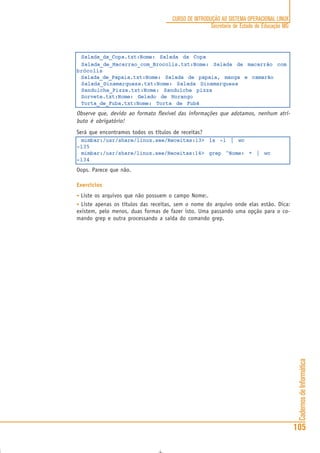 CadernosdeInformática
105
CURSO DE INTRODUÇÃO AO SISTEMA OPERACIONAL LINUX
Secretaria de Estado de Educação MG
Salada_da_Copa.txt:Nome: Salada da Copa
Salada_de_Macarrao_com_Brocolis.txt:Nome: Salada de macarrão com
brócolis
Salada_de_Papaia.txt:Nome: Salada de papaia, manga e camarão
Salada_Dinamarquesa.txt:Nome: Salada Dinamarquesa
Sanduiche_Pizza.txt:Nome: Sanduíche pizza
Sorvete.txt:Nome: Gelado de Morango
Torta_de_Fuba.txt:Nome: Torta de Fubá
Observe que, devido ao formato flexível das informações que adotamos, nenhum atri-
buto é obrigatório!
Será que encontramos todos os títulos de receitas?
mimbar:/usr/share/linux.see/Receitas:13> ls -1 | wc
-l35
mimbar:/usr/share/linux.see/Receitas:14> grep ^Nome: * | wc
-l34
Oops. Parece que não.
Exercícios
• Liste os arquivos que não possuem o campo Nome:.
• Liste apenas os títulos das receitas, sem o nome do arquivo onde elas estão. Dica:
existem, pelo menos, duas formas de fazer isto. Uma passando uma opção para o co-
mando grep e outra processando a saída do comando grep.
 