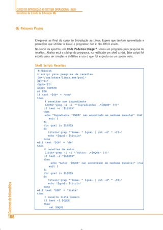 CURSO DE INTRODUÇÃO AO SISTEMA OPERACIONAL LINUX
Secretaria de Estado de Educação MG
106
CadernosdeInformática
OS PRÓXIMOS PASSOS
Chegamos ao final do curso de Introdução ao Linux. Espero que tenham aproveitado e
percebido que utilizar o Linux e programar não é tão difícil assim.
No início da apostila, em Onde Podemos Chegar?Onde Podemos Chegar?Onde Podemos Chegar?Onde Podemos Chegar?Onde Podemos Chegar?, vimos um programa para pesquisa de
receitas. Abaixo está o código do programa, na realidade um shell script. Este script foi
escrito para ser simples e didático e usa o que foi exposto ou um pouco mais.
Shell Script: Receitas
#!/bin/sh
# script para pesquisa de receitas
DB=”/usr/share/linux.see/pool”
OP=”$1"
OQUE=”$2"
unset CDPATH
cd $DB
if test “$OP” = “com”
then
# receitas com ingrediente
LISTA=‘grep -l -i “^Ingrediente: .*$OQUE” ???‘
if test -z “$LISTA”
then
echo “Ingrediente ‘$OQUE’ nao encontrado em nenhuma receita!” 1>&2
exit 1
fi
for qual in $LISTA
do
titulo=‘grep “^Nome: “ $qual | cut -d” “ -f2-‘
echo “$qual: $titulo”
done
elif test “$OP” = “de”
then
# receitas de autor
LISTA=‘grep -l -i “^Autor: .*$OQUE” ???‘
if test -z “$LISTA”
then
echo “Autor ‘$OQUE’ nao encontrado em nenhuma receita!” 1>&2
exit 1
fi
for qual in $LISTA
do
titulo=‘grep “^Nome: “ $qual | cut -d” “ -f2-‘
echo “$qual: $titulo”
done
elif test “$OP” = “lista”
then
# receita lista numero
if test -f $OQUE
then
cat $OQUE
 