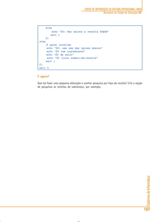 CadernosdeInformática
107
CURSO DE INTRODUÇÃO AO SISTEMA OPERACIONAL LINUX
Secretaria de Estado de Educação MG
else
echo “$0: Nao existe a receita $OQUE”
exit 1
fi
else
# opcao invalida
echo “$0: use uma das opcoes abaixo”
echo “$0 com ingrediente”
echo “$0 de autor”
echo “$0 lista numero-da-receita”
exit 1
fi
exit 0
E agora?
Que tal fazer uma pequena alteração e aceitar pesquisa por tipo de receita? Crie a opção
de pesquisar as receitas de sobremesa, por exemplo.
 