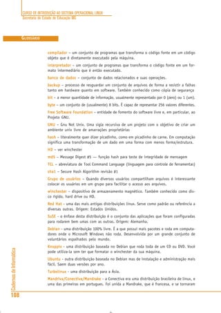 CURSO DE INTRODUÇÃO AO SISTEMA OPERACIONAL LINUX
Secretaria de Estado de Educação MG
108
CadernosdeInformática
GLOSSÁRIO
compiladorcompiladorcompiladorcompiladorcompilador – um conjunto de programas que transforma o código fonte em um código
objeto que é diretamente executado pela máquina.
interpretadorinterpretadorinterpretadorinterpretadorinterpretador – um conjunto de programas que transforma o código fonte em um for-
mato intermediário que é então executado.
banco de dadosbanco de dadosbanco de dadosbanco de dadosbanco de dados – conjunto de dados relacionados e suas operações.
backupbackupbackupbackupbackup – processo de resguardar um conjunto de arquivos de forma a resistir a falhas
tanto em hardware quanto em software. Também conhecido como cópia de segurança
bitbitbitbitbit – a menor quantidade de informação, usualmente representado por 0 (zero) ou 1 (um).
bytebytebytebytebyte – um conjunto de (usualmente) 8 bits. É capaz de representar 256 valores diferentes.
Free Software FoundationFree Software FoundationFree Software FoundationFree Software FoundationFree Software Foundation – entidade de fomento do software livre e, em particular, ao
Projeto GNU.
GNUGNUGNUGNUGNU – Gnu Not Unix. Uma sigla recursiva de um projeto com o objetivo de criar um
ambiente unix livre de amarrações proprietárias
hashhashhashhashhash – literalmente quer dizer picadinho, como em picadinho de carne. Em computação
significa uma transformação de um dado em uma forma com menos forma/estrutura.
HDHDHDHDHD – ver winchester
md5md5md5md5md5 – Message Digest #5 — função hash para teste de integridade de mensagem
TCTCTCTCTCLLLLL – abreviatura de Tool Command Language (linguagem para controle de ferramentas)
sha1sha1sha1sha1sha1 – Secure Hash Algorithm revisão #1
Grupo de usuáriosGrupo de usuáriosGrupo de usuáriosGrupo de usuáriosGrupo de usuários – Quando diversos usuários compartilham arquivos é interessante
colocar os usuários em um grupo para facilitar o acesso aos arquivos.
winchesterwinchesterwinchesterwinchesterwinchester – dispositivo de armazenamento magnético. Também conhecido como dis-
co rígido, hard drive ou HD.
Red HatRed HatRed HatRed HatRed Hat - uma das mais antigas distribuições linux. Serve como padrão ou referência a
diversas outras. Origem: Estados Unidos.
SuSESuSESuSESuSESuSE - o ênfase desta distribuição é o conjunto das aplicações que foram configuradas
para rodarem bem umas com as outras. Origem: Alemanha.
DebianDebianDebianDebianDebian - uma distribuição 100% livre. É a que possui mais pacotes e roda em computa-
dores onde o Microsoft Windows não roda. Desenvolvida por um grande conjunto de
voluntários espalhados pelo mundo.
KnoppixKnoppixKnoppixKnoppixKnoppix - uma distribuição baseada no Debian que roda toda de um CD ou DVD. Você
pode utiliza-la sem ter que formatar o winchester da sua máquina.
UbuntuUbuntuUbuntuUbuntuUbuntu - outra distribuição baseada no Debian mas de instalação e administração mais
fácil. Saem duas versões por ano.
TurbolinuxTurbolinuxTurbolinuxTurbolinuxTurbolinux - uma distribuição para a Ásia.
Mandriva/Conectiva/MandrakeMandriva/Conectiva/MandrakeMandriva/Conectiva/MandrakeMandriva/Conectiva/MandrakeMandriva/Conectiva/Mandrake - a Conectiva era uma distribuição brasileira de linux, e
uma das primeiras em portugues. Foi unida a Mandrake, que é francesa, e se tornaram
 