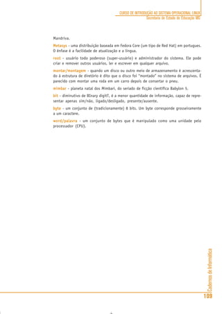 CadernosdeInformática
109
CURSO DE INTRODUÇÃO AO SISTEMA OPERACIONAL LINUX
Secretaria de Estado de Educação MG
Mandriva.
MetasysMetasysMetasysMetasysMetasys - uma distribuição baseada em Fedora Core (um tipo de Red Hat) em portugues.
O ênfase é a facilidade de atualização e a lingua.
rootrootrootrootroot - usuário todo poderoso (super-usuário) e administrador do sistema. Ele pode
criar e remover outros usuários, ler e escrever em qualquer arquivo.
montar/montagemmontar/montagemmontar/montagemmontar/montagemmontar/montagem - quando um disco ou outro meio de armazenamento é acrescenta-
do à estrutura de diretório é dito que o disco foi “montado” no sistema de arquivos. É
parecido com montar uma roda em um carro depois de consertar o pneu.
mimbarmimbarmimbarmimbarmimbar - planeta natal dos Mimbari, do seriado de ficção científica Babylon 5.
bitbitbitbitbit - diminutivo de BInary digitT, é a menor quantidade de informação, capaz de repre-
sentar apenas sim/não, ligado/desligado, presente/ausente.
bytebytebytebytebyte - um conjunto de (tradicionamente) 8 bits. Um byte corresponde grosseiramente
a um caractere.
word/palavraword/palavraword/palavraword/palavraword/palavra - um conjunto de bytes que é manipulado como uma unidade pelo
processador (CPU).
 