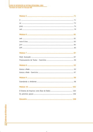 CURSO DE INTRODUÇÃO AO SISTEMA OPERACIONAL LINUX
Secretaria de Estado de Educação MG
12
CadernosdeInformática
Módulo 5 ................................................................................... 71
tr ....................................................................................................... 71
wc ...................................................................................................... 73
grep ................................................................................................... 74
sed ..................................................................................................... 79
Módulo 6 ................................................................................... 81
awk .................................................................................................... 81
more & less ......................................................................................... 83
join .................................................................................................... 84
diff..................................................................................................... 85
Módulo 7 ................................................................................... 87
Shell: Avançado ................................................................................... 87
Processamento de Textos - Exercícios ..................................................... 90
Módulo 8 ................................................................................... 92
Acesso a Rede ...................................................................................... 92
Acesso a Rede - Exercícios ..................................................................... 97
Módulo 9 ................................................................................... 98
Estendendo o Ambiente ........................................................................ 98
Módulo 10 ............................................................................... 102
O Sistema de Arquivos como Base de Dados ........................................... 102
Os próximos passos ............................................................................ 106
Glossário ................................................................................. 108
 