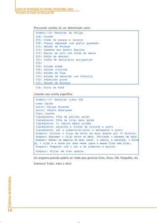 CURSO DE INTRODUÇÃO AO SISTEMA OPERACIONAL LINUX
Secretaria de Estado de Educação MG
14
CadernosdeInformática
Procurando receitas de um determinado autor:
mimbar:~:6> Receitas de Felipe
004: Cocada
005: Creme de banana e laranja
008: Frango empanado com queijo parmesão
010: Gelado de Morango
012: Lasanha aos Quatro Queijos
015: Manjar de coco com calda de amora
022: Pudim de abacaxi
023: Pudim de maria-mole enriquecido
024:
026: Salada alemã
028: Salada colorida
029: Salada da Copa
030: Salada de macarrão com brócolis
032: Sanduíche pizza
033: Gelado de Morango
034: Torta de Fubá
Listando uma receita específica:
mimbar:~:7> Receitas lista 024
nome: Quibe
Autor: Felipe Miranda
Autor: Cássia Rodrigues
Tipo: Lanche
Ingrediente: 500g de patinho moído
Ingrediente: 500g de trigo para quibe
Ingrediente: 01 cebola média picada
Ingrediente: salsinha e folhas de hortelã a gosto
Ingrediente: sal e pimenta-do-reino e malagueta a gosto
Preparo: Colocar o trigo de molho em água quente por 10 minutos.
Preparo: Espremer o trigo entre as mãos, retirando o excesso de água.
Preparo: Passar na máquina de moer carne a cebola, a salsinha, o horte
lã, o trigo e a carne por duas vezes (para a massa ficar bem fina).
Preparo: Temperar com o sal e as pimentas e enrole.
Preparo: Fritar em óleo quente.
Um programa parecido poderia ser criado para gerenciar livros, discos, CDs, fotografias, etc.
Interessa? Então, mãos a obra!
 