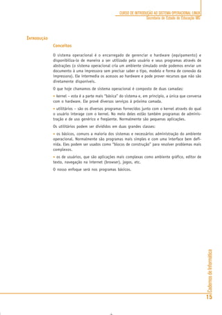 CadernosdeInformática
15
CURSO DE INTRODUÇÃO AO SISTEMA OPERACIONAL LINUX
Secretaria de Estado de Educação MG
INTRODUÇÃO
Conceitos
O sistema operacional é o encarregado de gerenciar o hardware (equipamento) e
disponibiliza-lo de maneira a ser utilizado pelo usuário e seus programas através de
abstrações (o sistema operacional cria um ambiente simulado onde podemos enviar um
documento à uma impressora sem precisar saber o tipo, modelo e forma de conexão da
impressora). Ele intermedia os acessos ao hardware e pode prover recursos que não são
diretamente disponíveis.
O que hoje chamamos de sistema operacional é composto de duas camadas:
••••• kernel – esta é a parte mais “básica” do sistema e, em princípio, a única que conversa
com o hardware. Ele provê diversos serviços à próxima camada.
••••• utilitários – são os diversos programas fornecidos junto com o kernel através do qual
o usuário interage com o kernel. No meio deles estão também programas de adminis-
tração e de uso genérico e freqüente. Normalmente são pequenas aplicações.
Os utilitários podem ser divididos em duas grandes classes:
••••• os básicos, comuns a maioria dos sistemas e necessários administração do ambiente
operacional. Normalmente são programas mais simples e com uma interface bem defi-
nida. Eles podem ser usados como “blocos de construção” para resolver problemas mais
complexos.
••••• os de usuários, que são aplicações mais complexas como ambiente gráfico, editor de
texto, navegação na internet (browser), jogos, etc.
O nosso enfoque será nos programas básicos.
 