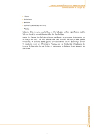 CadernosdeInformática
19
CURSO DE INTRODUÇÃO AO SISTEMA OPERACIONAL LINUX
Secretaria de Estado de Educação MG
••••• Ubuntu
••••• Turbolinux
••••• Knoppix
••••• Conectiva/Mandrake/Mandriva
••••• Metasys
Cada uma delas tem uma peculiaridade ou foi criada para um tipo específico de usuário.
Veja no glossário uma rápida descrição das distribuições.
Apesar das diversas distribuições existe um padrão para os programas disponíveis e sua
localização no disco. Por isso, possível usar uma ou outra distribuição sem grandes
transtornos. Os exemplos desta apostila foram executados em uma distribuição Debian.
Os resultados podem ser diferentes no Metasys, que é a distribuição utilizada pela Se-
cretaria de Educação. Em particular, as mensagens no Metasys devem aparecer em
portugues.
 