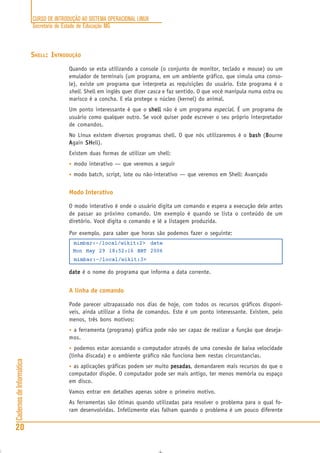 CURSO DE INTRODUÇÃO AO SISTEMA OPERACIONAL LINUX
Secretaria de Estado de Educação MG
20
CadernosdeInformática
SHELL: INTRODUÇÃO
Quando se esta utilizando a console (o conjunto de monitor, teclado e mouse) ou um
emulador de terminais (um programa, em um ambiente gráfico, que simula uma conso-
le), existe um programa que interpreta as requisições do usuário. Este programa é o
shell. Shell em inglês quer dizer casca e faz sentido. O que você manipula numa ostra ou
marisco é a concha. E ela protege o núcleo (kernel) do animal.
Um ponto interessante é que o shellshellshellshellshell não é um programa especial. É um programa de
usuário como qualquer outro. Se você quiser pode escrever o seu próprio interpretador
de comandos.
No Linux existem diversos programas shell. O que nós utilizaremos é o bashbashbashbashbash (BBBBBourne
AAAAAgain SHSHSHSHSHell).
Existem duas formas de utilizar um shell:
• modo interativo — que veremos a seguir
• modo batch, script, lote ou não-interativo — que veremos em Shell: Avançado
Modo Interativo
O modo interativo é onde o usuário digita um comando e espera a execução dele antes
de passar ao próximo comando. Um exemplo é quando se lista o conteúdo de um
diretório. Você digita o comando e lê a listagem produzida.
Por exemplo, para saber que horas são podemos fazer o seguinte:
mimbar:~/local/wikit:2> date
Mon May 29 18:52:16 BRT 2006
mimbar:~/local/wikit:3>
datedatedatedatedate é o nome do programa que informa a data corrente.
A linha de comando
Pode parecer ultrapassado nos dias de hoje, com todos os recursos gráficos disponí-
veis, ainda utilizar a linha de comandos. Este é um ponto interessante. Existem, pelo
menos, três bons motivos:
• a ferramenta (programa) gráfica pode não ser capaz de realizar a função que deseja-
mos.
• podemos estar acessando o computador através de uma conexão de baixa velocidade
(linha discada) e o ambiente gráfico não funciona bem nestas circunstancias.
• as aplicações gráficas podem ser muito pesadaspesadaspesadaspesadaspesadas, demandarem mais recursos do que o
computador dispõe. O computador pode ser mais antigo, ter menos memória ou espaço
em disco.
Vamos entrar em detalhes apenas sobre o primeiro motivo.
As ferramentas são ótimas quando utilizadas para resolver o problema para o qual fo-
ram desenvolvidas. Infelizmente elas falham quando o problema é um pouco diferente
 