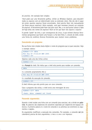 CadernosdeInformática
21
CURSO DE INTRODUÇÃO AO SISTEMA OPERACIONAL LINUX
Secretaria de Estado de Educação MG
do previsto. Um exemplo bem simples:
‘Você pode usar uma ferramenta gráfica, similar ao Windows Explorer, para descobrir
todos os arquivos com um determinado nome ou extensão (.doc). Mas ela não é capaz
de contar quantos arquivos foram encontrados. Você precisa fazer isto manualmente
(se forem poucos arquivos). Outro exemplo, você quer renomear (mover) um conjunto
de arquivos. A ferramenta pode fazer isto para você. Mas, e se você quiser colocar a data
de hoje antes dos nomes de arquivos? Você vai ter que fazer isto arquivo a arquivo.’
O grande “poder“ do Unix, e por consequencia do Linux, é que existem diversas ferra-
mentas (programas) que fazem uma função e a faz bem feita. E, através do shell, existe
uma forma de combinar diversas ferramentas para resolver novos problemas.
Executando um programa
Na sua forma mais simples basta digitar o nome do programa que se quer executar. Veja
o exemplo abaixo:
mimbar:~:7> date
Mon Aug 29 17:12:18 BRT 2005
mimbar:~:8>
Vejamos cada uma das linhas acima:
mimbar:~:7>
é o PromptPromptPromptPromptPrompt do shell. Ele indica que o shell esta pronto para receber um comando.
date
é o comando propriamente dito e
Mon Aug 29 17:12:18 BRT 2005
é o resultado da execução do comando.
mimbar:~:8>
O shell informa que esta pronto para um novo comando.
Caso o programa não exista, o shell envia uma mensagem de erro:
mimbar:~:27> data
-bash: data: command not found
Passando argumentos
Quando o shell recebe uma linha com um comando para executar, ele a divide em pala-pala-pala-pala-pala-
vrasvrasvrasvrasvras. As palavras são seqüencias de caracteres separadas por seqüencias de espaços em
branco. A primeira palavra é o nome do comando e as próximas (se existirem) os argu-
mentos e opções.
Os argumentos modificam a execução dos comandos. Por exemplo, o comando calcalcalcalcal (de
calendario) precisa de dois argumentos, o mes e o ano a ser impresso:
 