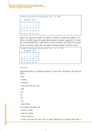 CURSO DE INTRODUÇÃO AO SISTEMA OPERACIONAL LINUX
Secretaria de Estado de Educação MG
22
CadernosdeInformática
mimbar:/usr/share/linux.see:20> cal 12 2005
December 2005
Su Mo Tu We Th Fr Sa
1 2 3
4 5 6 7 8 9 10
11 12 13 14 15 16 17
18 19 20 21 22 23 24
25 26 27 28 29 30 31
Alguns dos argumentos podem ser opções. O primeiro caractere das opções é um -----
(hífen ou sinal de menos). As opções devem preceder os demais argumentos. Por exem-
plo, o comando calcalcalcalcal aceita a opção -m-m-m-m-m faz com que o calendário seja listado com a segun-
da-feira na primeira coluna. Sem esta opção o domingo aparece na primeira coluna.
mimbar:/usr/share/linux.see:21> cal -m 12 2005
December 2005
Mo Tu We Th Fr Sa Su
1 2 3 4
5 6 7 8 9 10 11
12 13 14 15 16 17 18
19 20 21 22 23 24 25
26 27 28 29 30 31
Exercícios
Experimente digitar os seguintes programas, um por linha, terminando cada linha por
ENTER:
• date
• whoami
• hostname
• echo “que lindo dia, nao?”
• pwd
• dir
• ls
• LS
• ls -a
• echo $SHELL
Os resultados esperados são:
• horário corrente
• nome do usuário
• nome da máquina
• o texto “que lindo dia, nao?” (sem as aspas). Observe que os espaços entre “que” e
 