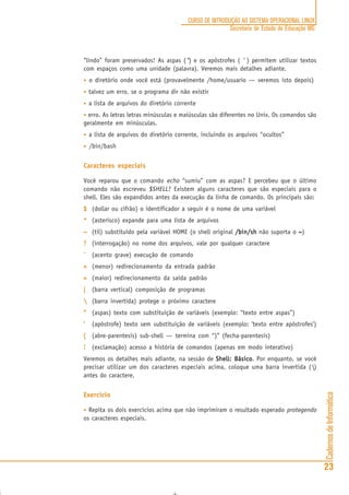 CadernosdeInformática
23
CURSO DE INTRODUÇÃO AO SISTEMA OPERACIONAL LINUX
Secretaria de Estado de Educação MG
“lindo” foram preservados! As aspas (“) e os apóstrofes ( ‘ ) permitem utilizar textos
com espaços como uma unidade (palavra). Veremos mais detalhes adiante.
• o diretório onde você está (provavelmente /home/usuario — veremos isto depois)
• talvez um erro, se o programa dir não existir
• a lista de arquivos do diretório corrente
• erro. As letras letras minúsculas e maiúsculas são diferentes no Unix. Os comandos são
geralmente em minúsculas.
• a lista de arquivos do diretório corrente, incluindo os arquivos “ocultos”
• /bin/bash
Caracteres especiais
Você reparou que o comando echo “sumiu” com as aspas? E percebeu que o último
comando não escreveu $SHELL? Existem alguns caracteres que são especiais para o
shell. Eles são expandidos antes da execução da linha de comando. Os principais são:
$$$$$ (dollar ou cifrão) o identificador a seguir é o nome de uma variável
***** (asterisco) expande para uma lista de arquivos
~~~~~ (til) substituído pela variável HOME (o shell original /bin/sh/bin/sh/bin/sh/bin/sh/bin/sh não suporta o ~~~~~)
????? (interrogação) no nome dos arquivos, vale por qualquer caractere
´´´´´ (acento grave) execução de comando
<<<<< (menor) redirecionamento da entrada padrão
>>>>> (maior) redirecionamento da saída padrão
||||| (barra vertical) composição de programas
 (barra invertida) protege o próximo caractere
“““““ (aspas) texto com substituição de variáveis (exemplo: “texto entre aspas”)
‘‘‘‘‘ (apóstrofe) texto sem substituição de variáveis (exemplo: ‘texto entre apóstrofes’)
((((( (abre-parentesis) sub-shell — termina com “)” (fecha-parentesis)
!!!!! (exclamação) acesso a história de comandos (apenas em modo interativo)
Veremos os detalhes mais adiante, na sessão de Shell: BásicoShell: BásicoShell: BásicoShell: BásicoShell: Básico. Por enquanto, se você
precisar utilizar um dos caracteres especiais acima, coloque uma barra invertida ()
antes do caractere.
Exercício
• Repita os dois exercícios acima que não imprimiram o resultado esperado protegendo
os caracteres especiais.
 